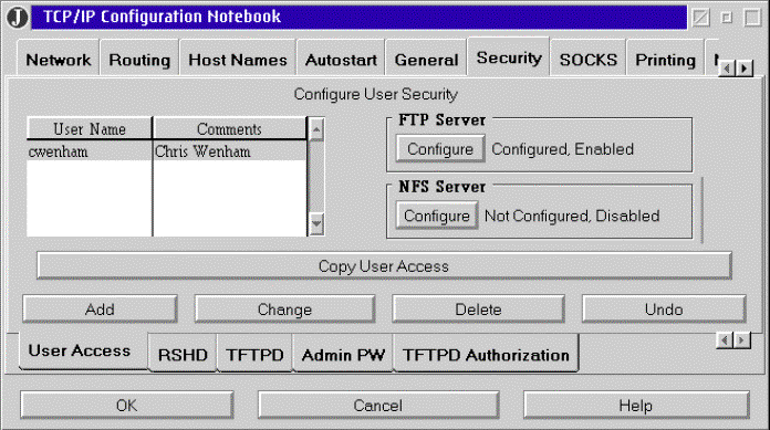 Screen shot for a TCP/IP Configuration notebook. Row 1: tabs for network, routing, host name, auto start, general security, socks printing, and arrows to scroll to more tabs. Security tab is chosen. Row 2: text â€œConfigure user securityâ€. Row 3: Grouping 1: table for user name & comments. Grouping 2: in box FTP server configure button; text â€œconfigured, enabled.â€ Below in a box NSF server configure button; text â€œnot configured, disabledâ€. Row 4: 1 button spanning width of display: â€œcopy user access.â€ Row 5: Buttons: add, change, delete, undo. Row 6: tabs: user access, RSHD, TDTPD, Admin PW, TFTDD authorization and scroll arrows. Row 7: buttons: ok, cancel, help. 