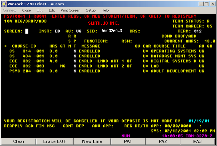  SIUE Student Information System screen: a text DOS type screen.  long descriptionn: SIUE Student information System screen: a text DOS type screen with the following text on the screen:PS970041 I-r0041 – enter regs or new student tern or <ret> te redisplay104 reg/drop/ add term status: RSmith, John E. Term career: us Screen Inst: ED AU:UG SID:555326543 CRS: TERM: 012 RR Cond Drop/ADD SP Function: Current AHRS; 13.0 *Course ID Hours GT N T Message OV Car Course title AU GR CS 310-001 3.0 N ENROLLED U* OPERATING SYSTEMS US CS 434-001 3.0 N ENROLLED U* DATABASE MANAGEMENT SYSTEMS UG ECE 881-001 4.0 N ENRLD-LNKD ACT 1 OF U* DIGITAL SUSTEMS D UG ECE 382-003 NG N ENRLD-LNKD ACT 2 OF U* LAB UG PSYC 201-001 3.0 N ENROLLED U* ADULD DEVELOPMENT UG YOUR REGISTRATION WILL BE CANCELLED IF YOUR DEPOSIT IS NOT MADE BY 01/19/01REALLY ACD FIND SMC CONT DEEP ADV APP: REG DT/TM APP: 00/00/0000 : SYS: 02/12/2001 02:09 pm